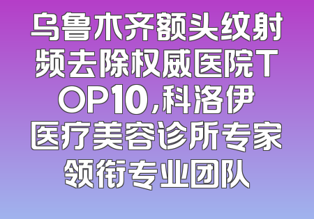 乌鲁木齐额头纹射频去除权威医院TOP10，科洛伊医疗美容诊所专家领衔专业团队