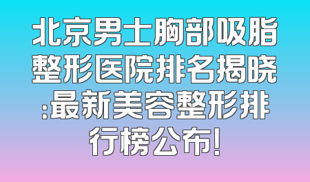 北京男士胸部吸脂整形医院排名揭晓：最新美容整形排行榜公布！