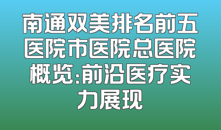 南通双美排名前五医院市医院总医院概览：前沿医疗实力展现