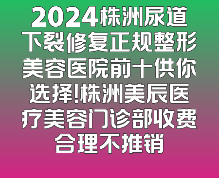 2024株洲尿道下裂修复正规整形美容医院前十供你选择！株洲美辰医疗美容门诊部收费合理不推销