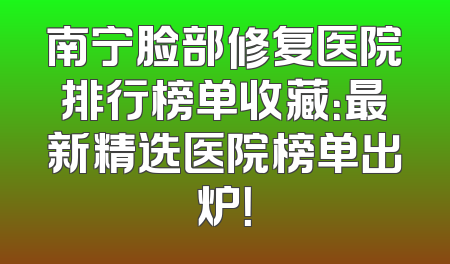 南宁脸部修复医院排行榜单收藏：最新精选医院榜单出炉！