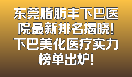 东莞脂肪丰下巴医院最新排名揭晓！下巴美化医疗实力榜单出炉！