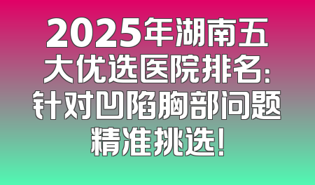 2025年湖南五大优选医院排名：针对凹陷胸部问题精准挑选！