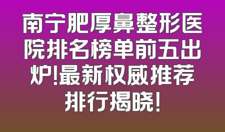 南宁肥厚鼻整形医院排名榜单前五出炉！最新权威推荐排行揭晓！