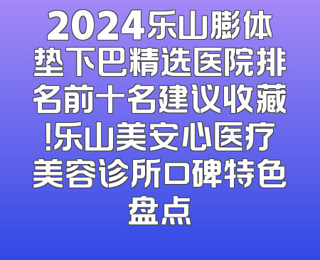2024乐山膨体垫下巴精选医院排名前十名建议收藏！乐山美安心医疗美容诊所口碑特色盘点