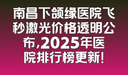 南昌下颌缘医院飞秒激光价格透明公布，2025年医院排行榜更新！