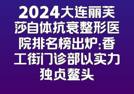 2024大连丽芙莎自体抗衰整形医院排名榜出炉：香工街门诊部以实力独占鳌头