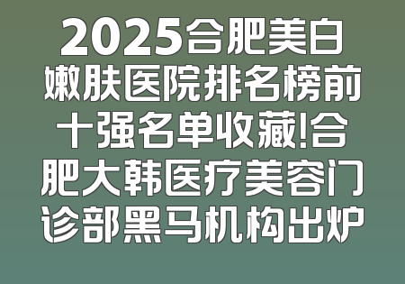 2025合肥美白嫩肤医院排名榜前十强名单收藏！合肥大韩医疗美容门诊部黑马机构出炉