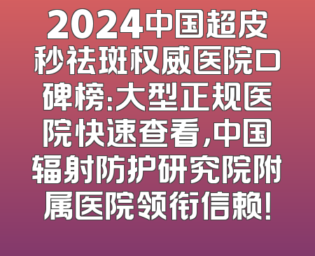 2024中国超皮秒祛斑权威医院口碑榜：大型正规医院快速查看，中国辐射防护研究院附属医院领衔信赖！
