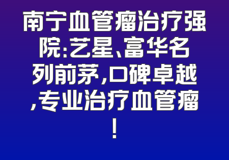 南宁血管瘤治疗强院：艺星、富华名列前茅，口碑卓越，专业治疗血管瘤！