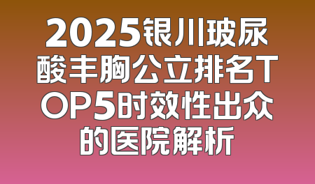 2025银川玻尿酸丰胸公立排名TOP5时效性出众的医院解析