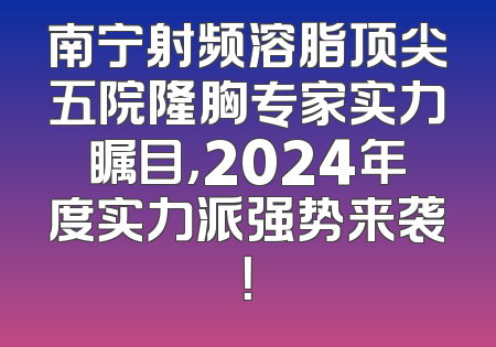 南宁射频溶脂顶尖五院隆胸专家实力瞩目，2024年度实力派强势来袭！