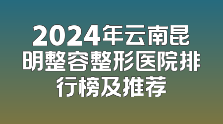 2024年云南昆明整容整形医院排行榜及推荐