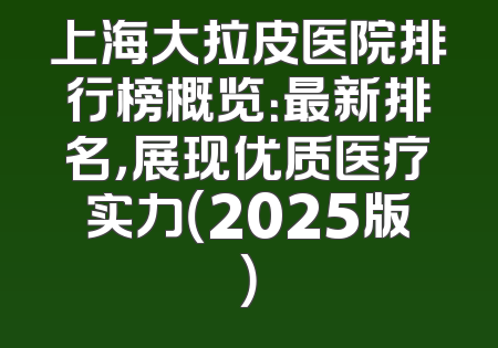 上海大拉皮医院排行榜概览：最新排名，展现优质医疗实力（2025版）