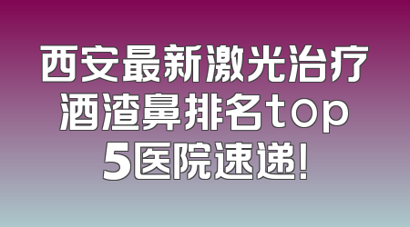 西安最新激光治疗酒渣鼻排名top5医院速递！