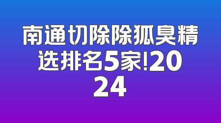 南通切除除狐臭精选排名5家!2024