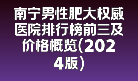 南宁男性肥大权威医院排行榜前三及价格概览（2024版）