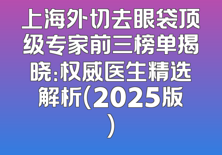 上海外切去眼袋顶级专家前三榜单揭晓：权威医生精选解析（2025版）