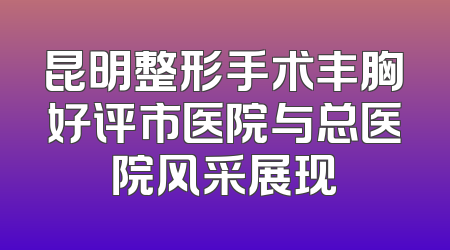 昆明整形手术丰胸好评市医院与总医院风采展现