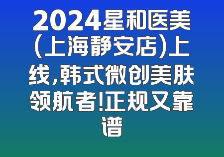 2024星和医美（上海静安店）上线，韩式微创美肤领航者！正规又靠谱