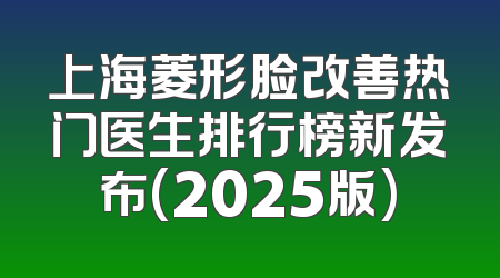 上海菱形脸改善热门医生排行榜新发布(2025版)
