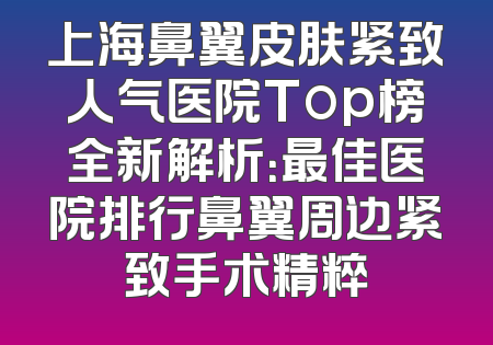 上海鼻翼皮肤紧致人气医院Top榜全新解析：最佳医院排行鼻翼周边紧致手术精粹