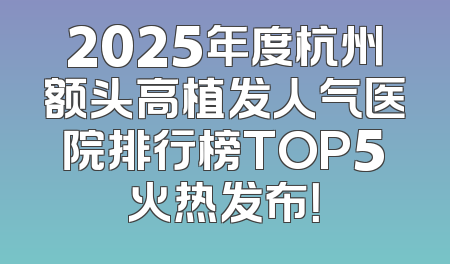 2025年度杭州额头高植发人气医院排行榜TOP5火热发布！