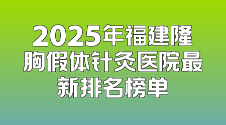 2025年福建隆胸假体针灸医院最新排名榜单