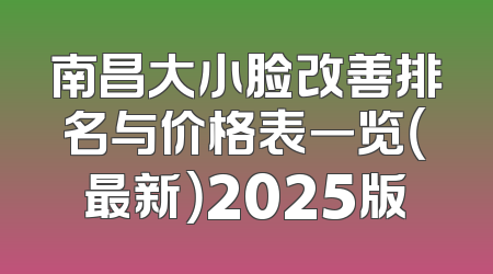 南昌大小脸改善排名与价格表一览（最新）2025版