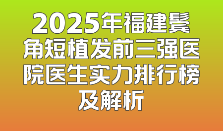 2025年福建鬓角短植发前三强医院医生实力排行榜及解析