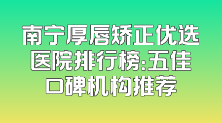 南宁厚唇矫正优选医院排行榜：五佳口碑机构推荐