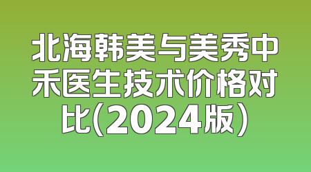 北海韩美与美秀中禾医生技术价格对比（2024版）