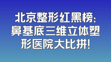 北京整形红黑榜：鼻基底三维立体塑形医院大比拼！