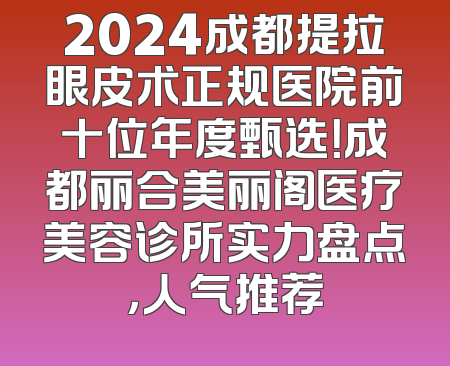 2024成都提拉眼皮术正规医院前十位年度甄选！成都丽合美丽阁医疗美容诊所实力盘点，人气推荐
