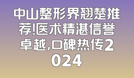 中山整形界翘楚推荐！医术精湛信誉卓越，口碑热传2024