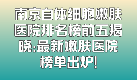 南京自体细胞嫩肤医院排名榜前五揭晓：最新嫩肤医院榜单出炉！