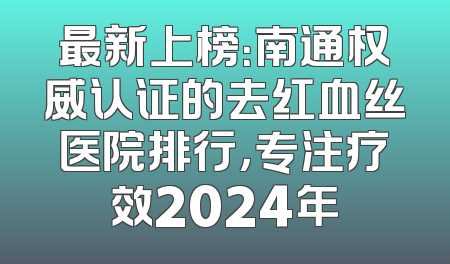 最新上榜：南通权威认证的去红血丝医院排行，专注疗效2024年