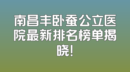 南昌丰卧蚕公立医院最新排名榜单揭晓！