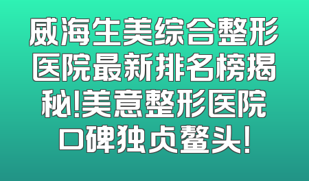 威海生美综合整形医院最新排名榜揭秘！美意整形医院口碑独占鳌头！