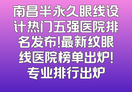 南昌半永久眼线设计热门五强医院排名发布！最新纹眼线医院榜单出炉！专业排行出炉