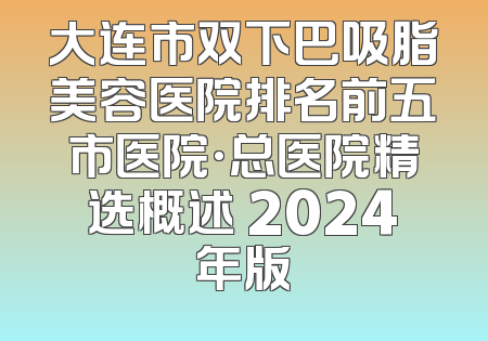 大连市双下巴吸脂美容医院排名前五市医院·总医院精选概述 2024年版