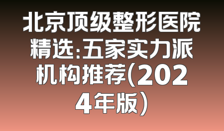 北京顶级整形医院精选：五家实力派机构推荐（2024年版）