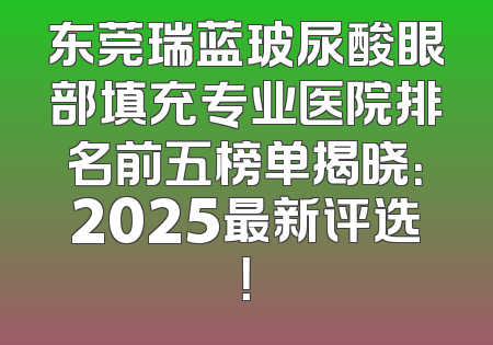 东莞瑞蓝玻尿酸眼部填充专业医院排名前五榜单揭晓：2025最新评选！