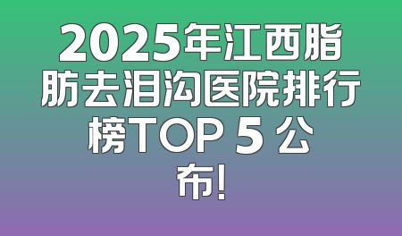 2025年江西脂肪去泪沟医院排行榜TOP 5 公布！