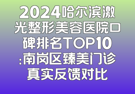 2024哈尔滨激光整形美容医院口碑排名TOP10：南岗区臻美门诊真实反馈对比