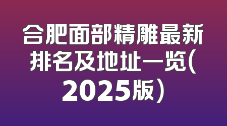 合肥面部精雕最新排名及地址一览（2025版）