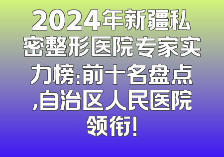 2024年新疆私密整形医院专家实力榜：前十名盘点，自治区人民医院领衔！