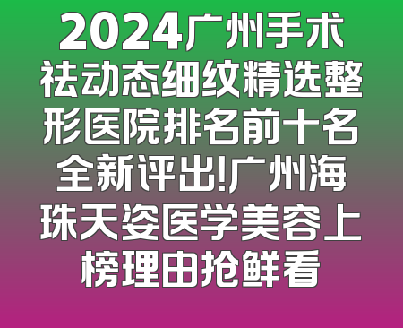 2024广州手术祛动态细纹精选整形医院排名前十名全新评出！广州海珠天姿医学美容上榜理由抢鲜看