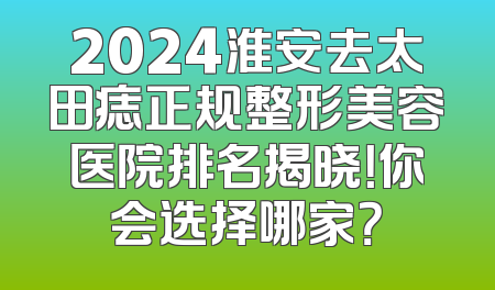 2024淮安去太田痣正规整形美容医院排名揭晓！你会选择哪家？