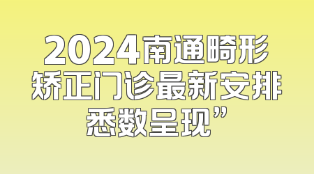 2024南通畸形矫正门诊最新安排悉数呈现”